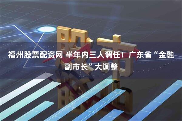 福州股票配资网 半年内三人调任！广东省“金融副市长”大调整