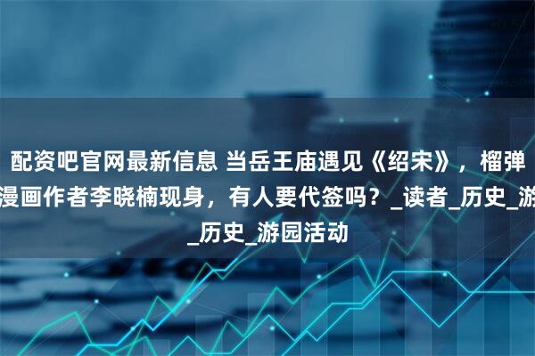 配资吧官网最新信息 当岳王庙遇见《绍宋》，榴弹怕水和漫画作者李晓楠现身，有人要代签吗？_读者_历史_游园活动
