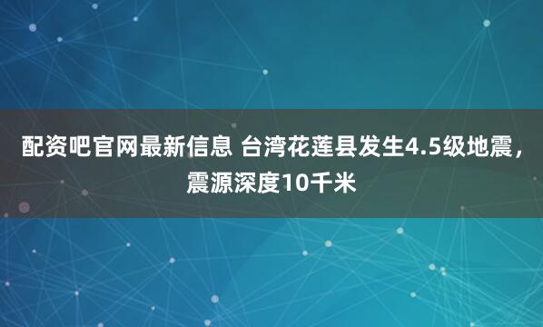 配资吧官网最新信息 台湾花莲县发生4.5级地震，震源深度10千米