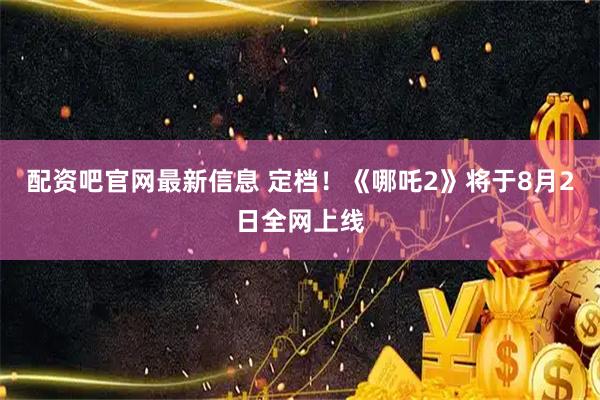 配资吧官网最新信息 定档！《哪吒2》将于8月2日全网上线