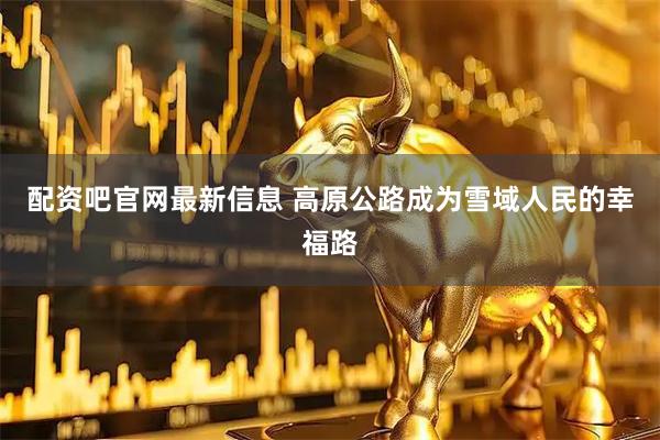 配资吧官网最新信息 高原公路成为雪域人民的幸福路