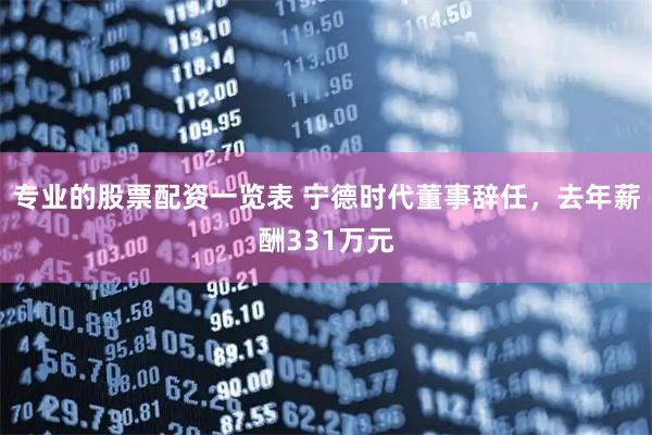专业的股票配资一览表 宁德时代董事辞任，去年薪酬331万元
