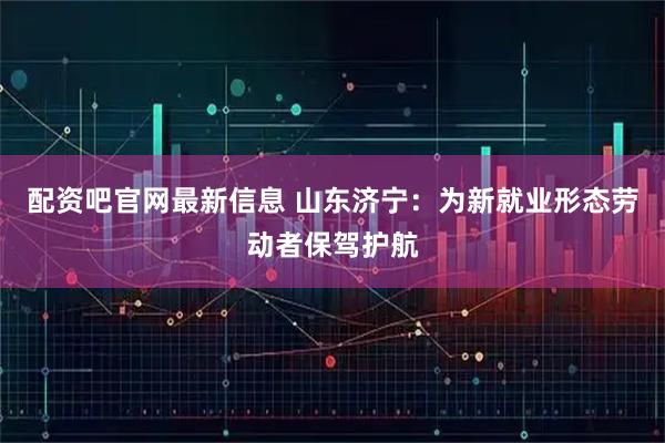 配资吧官网最新信息 山东济宁：为新就业形态劳动者保驾护航