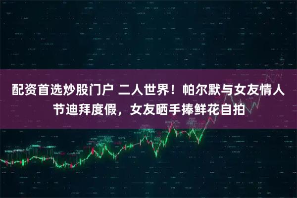 配资首选炒股门户 二人世界！帕尔默与女友情人节迪拜度假，女友晒手捧鲜花自拍