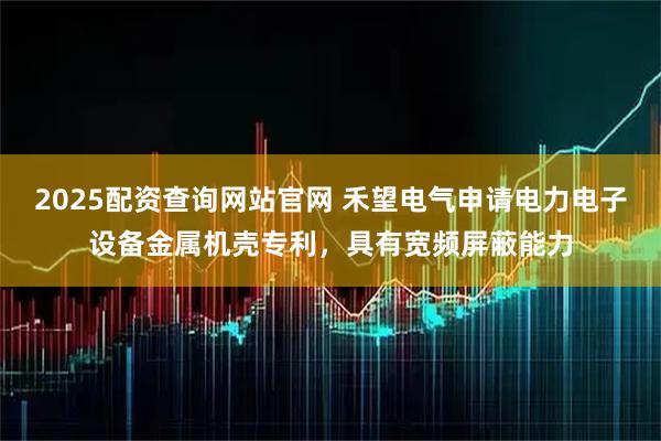 2025配资查询网站官网 禾望电气申请电力电子设备金属机壳专利，具有宽频屏蔽能力