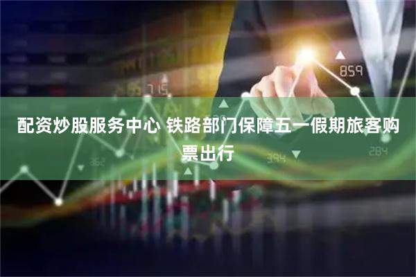 配资炒股服务中心 铁路部门保障五一假期旅客购票出行
