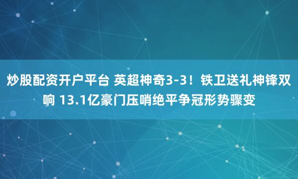炒股配资开户平台 英超神奇3-3！铁卫送礼神锋双响 13.1亿豪门压哨绝平争冠形势骤变
