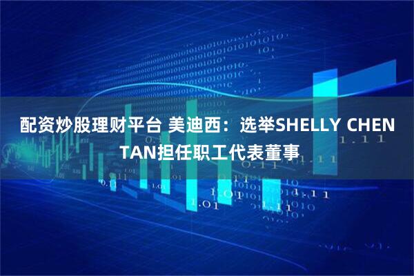 配资炒股理财平台 美迪西：选举SHELLY CHEN TAN担任职工代表董事