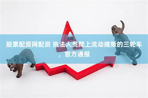 股票配资网配资 执法人员爬上流动摊贩的三轮车，官方通报