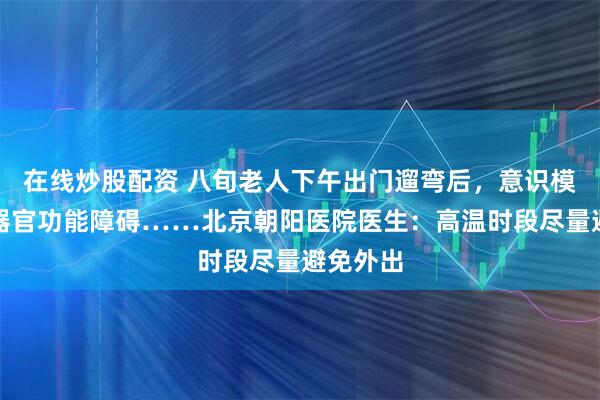 在线炒股配资 八旬老人下午出门遛弯后，意识模糊、多器官功能障碍……北京朝阳医院医生：高温时段尽量避免外出